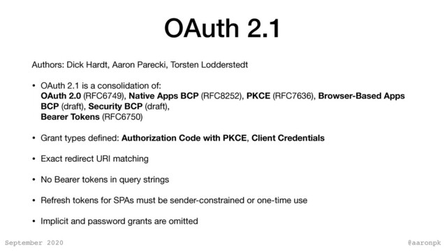@aaronpk
September 2020
OAuth 2.1
Authors: Dick Hardt, Aaron Parecki, Torsten Lodderstedt

• OAuth 2.1 is a consolidation of:  
OAuth 2.0 (RFC6749), Native Apps BCP (RFC8252), PKCE (RFC7636), Browser-Based Apps
BCP (draft), Security BCP (draft),  
Bearer Tokens (RFC6750)

• Grant types deﬁned: Authorization Code with PKCE, Client Credentials

• Exact redirect URI matching

• No Bearer tokens in query strings

• Refresh tokens for SPAs must be sender-constrained or one-time use

• Implicit and password grants are omitted
