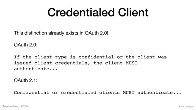@aaronpk
September 2020
Credentialed Client
This distinction already exists in OAuth 2.0!

OAuth 2.0:

If the client type is confidential or the client was
issued client credentials, the client MUST
authenticate...
OAuth 2.1:

Confidential or credentialed clients MUST authenticate...
