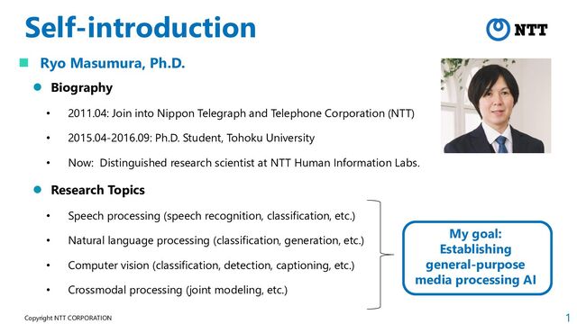 1
Copyright NTT CORPORATION
Self-introduction
 Ryo Masumura, Ph.D.
 Biography
• 2011.04: Join into Nippon Telegraph and Telephone Corporation (NTT)
• 2015.04-2016.09: Ph.D. Student, Tohoku University
• Now: Distinguished research scientist at NTT Human Information Labs.
 Research Topics
• Speech processing (speech recognition, classification, etc.)
• Natural language processing (classification, generation, etc.)
• Computer vision (classification, detection, captioning, etc.)
• Crossmodal processing (joint modeling, etc.)
My goal:
Establishing
general-purpose
media processing AI
