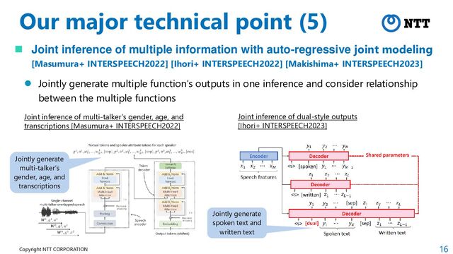 16
Copyright NTT CORPORATION
Our major technical point (5)
 Joint inference of multiple information with auto-regressive joint modeling
[Masumura+ INTERSPEECH2022] [Ihori+ INTERSPEECH2022] [Makishima+ INTERSPEECH2023]
 Jointly generate multiple function’s outputs in one inference and consider relationship
between the multiple functions
Joint inference of multi-talker’s gender, age, and
transcriptions [Masumura+ INTERSPEECH2022]
Joint inference of dual-style outputs
[Ihori+ INTERSPEECH2023]
Jointly generate
spoken text and
written text
Jointly generate
multi-talker’s
gender, age, and
transcriptions
