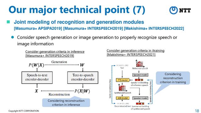 18
Copyright NTT CORPORATION
Our major technical point (7)
 Joint modeling of recognition and generation modules
[Masumura+ APSIPA2019] [Masumura+ INTERSPEECH2019] [Makishima+ INTERSPEECH2022]
 Consider speech generation or image generation to properly recognize speech or
image information
Consider generation criteria in itraining
[Makishima+ INTERSPEECH2021]
Consider generation criteria in inference
[Masumura+ INTERSPEECH2019]
Considering reconstruction
criterion in inference
Considering
reconstruction
criterion in training
