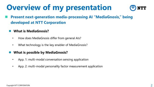 2
Copyright NTT CORPORATION
Overview of my presentation
 Present next-generation media-processing AI “MediaGnosis,” being
developed at NTT Corporation
 What is MediaGnosis?
• How does MediaGnosis differ from general AIs?
• What technology is the key enabler of MediaGnosis?
 What is possible by MediaGnosis?
• App. 1: multi-modal conversation sensing application
• App. 2: multi-modal personality factor measurement application

