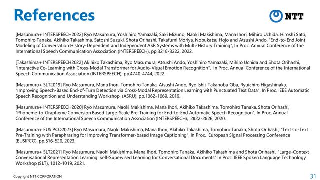 31
Copyright NTT CORPORATION
References
[Masumura+ INTERSPEECH2022] Ryo Masumura, Yoshihiro Yamazaki, Saki Mizuno, Naoki Makishima, Mana Ihori, Mihiro Uchida, Hiroshi Sato,
Tomohiro Tanaka, Akihiko Takashima, Satoshi Suzuki, Shota Orihashi, Takafumi Moriya, Nobukatsu Hojo and Atsushi Ando, "End-to-End Joint
Modeling of Conversation History-Dependent and Independent ASR Systems with Multi-History Training", In Proc. Annual Conference of the
International Speech Communication Association (INTERSPEECH), pp.3218-3222, 2022.
[Takashima+ INTERSPEECH2022] Akihiko Takashima, Ryo Masumura, Atsushi Ando, Yoshihiro Yamazaki, Mihiro Uchida and Shota Orihashi,
"Interactive Co-Learning with Cross-Modal Transformer for Audio-Visual Emotion Recognition", In Proc. Annual Conference of the International
Speech Communication Association (INTERSPEECH), pp.4740-4744, 2022.
[Masumura+ SLT2019] Ryo Masumura, Mana Ihori, Tomohiro Tanaka, Atsushi Ando, Ryo Ishii, Takanobu Oba, Ryuichiro Higashinaka,
"Improving Speech-Based End-of-Turn Detection via Cross-Modal Representation Learning with Punctuated Text Data", In Proc. IEEE Automatic
Speech Recognition and Understanding Workshop (ASRU), pp.1062-1069, 2019.
[Masumura+ INTERSPEECH2020] Ryo Masumura, Naoki Makishima, Mana Ihori, Akihiko Takashima, Tomohiro Tanaka, Shota Orihashi,
"Phoneme-to-Grapheme Conversion Based Large-Scale Pre-Training for End-to-End Automatic Speech Recognition", In Proc. Annual
Conference of the International Speech Communication Association (INTERSPEECH), 2822-2826, 2020.
[Masumura+ EUSIPCO2023] Ryo Masumura, Naoki Makishima, Mana Ihori, Akihiko Takashima, Tomohiro Tanaka, Shota Orihashi, "Text-to-Text
Pre-Training with Paraphrasing for Improving Transformer-based Image Captioning", In Proc. European Signal Processing Conference
(EUSIPCO), pp.516-520, 2023.
[Masumura+ SLT2021] Ryo Masumura, Naoki Makishima, Mana Ihori, Tomohiro Tanaka, Akihiko Takashima and Shota Orihashi, "Large-Context
Conversational Representation Learning: Self-Supervised Learning for Conversational Documents" In Proc. IEEE Spoken Language Technology
Workshop (SLT), 1012-1019, 2021.

