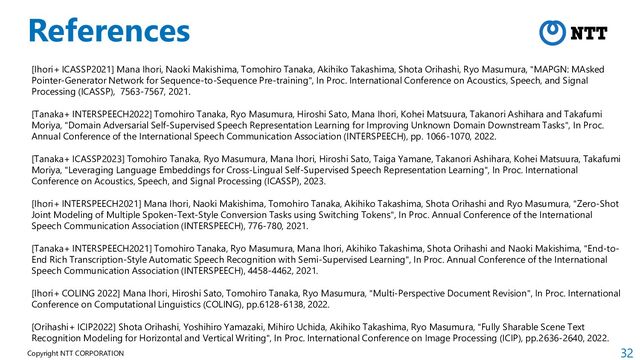 32
Copyright NTT CORPORATION
References
[Ihori+ ICASSP2021] Mana Ihori, Naoki Makishima, Tomohiro Tanaka, Akihiko Takashima, Shota Orihashi, Ryo Masumura, "MAPGN: MAsked
Pointer-Generator Network for Sequence-to-Sequence Pre-training", In Proc. International Conference on Acoustics, Speech, and Signal
Processing (ICASSP), 7563-7567, 2021.
[Tanaka+ INTERSPEECH2022] Tomohiro Tanaka, Ryo Masumura, Hiroshi Sato, Mana Ihori, Kohei Matsuura, Takanori Ashihara and Takafumi
Moriya, "Domain Adversarial Self-Supervised Speech Representation Learning for Improving Unknown Domain Downstream Tasks", In Proc.
Annual Conference of the International Speech Communication Association (INTERSPEECH), pp. 1066-1070, 2022.
[Tanaka+ ICASSP2023] Tomohiro Tanaka, Ryo Masumura, Mana Ihori, Hiroshi Sato, Taiga Yamane, Takanori Ashihara, Kohei Matsuura, Takafumi
Moriya, "Leveraging Language Embeddings for Cross-Lingual Self-Supervised Speech Representation Learning", In Proc. International
Conference on Acoustics, Speech, and Signal Processing (ICASSP), 2023.
[Ihori+ INTERSPEECH2021] Mana Ihori, Naoki Makishima, Tomohiro Tanaka, Akihiko Takashima, Shota Orihashi and Ryo Masumura, "Zero-Shot
Joint Modeling of Multiple Spoken-Text-Style Conversion Tasks using Switching Tokens", In Proc. Annual Conference of the International
Speech Communication Association (INTERSPEECH), 776-780, 2021.
[Tanaka+ INTERSPEECH2021] Tomohiro Tanaka, Ryo Masumura, Mana Ihori, Akihiko Takashima, Shota Orihashi and Naoki Makishima, "End-to-
End Rich Transcription-Style Automatic Speech Recognition with Semi-Supervised Learning", In Proc. Annual Conference of the International
Speech Communication Association (INTERSPEECH), 4458-4462, 2021.
[Ihori+ COLING 2022] Mana Ihori, Hiroshi Sato, Tomohiro Tanaka, Ryo Masumura, "Multi-Perspective Document Revision", In Proc. International
Conference on Computational Linguistics (COLING), pp.6128-6138, 2022.
[Orihashi+ ICIP2022] Shota Orihashi, Yoshihiro Yamazaki, Mihiro Uchida, Akihiko Takashima, Ryo Masumura, "Fully Sharable Scene Text
Recognition Modeling for Horizontal and Vertical Writing", In Proc. International Conference on Image Processing (ICIP), pp.2636-2640, 2022.
