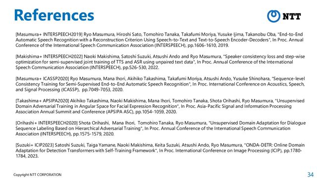 34
Copyright NTT CORPORATION
References
[Masumura+ INTERSPEECH2019] Ryo Masumura, Hiroshi Sato, Tomohiro Tanaka, Takafumi Moriya, Yusuke Ijima, Takanobu Oba, "End-to-End
Automatic Speech Recognition with a Reconstruction Criterion Using Speech-to-Text and Text-to-Speech Encoder-Decoders", In Proc. Annual
Conference of the International Speech Communication Association (INTERSPEECH), pp.1606-1610, 2019.
[Makishima+ INTERSPEECH2022] Naoki Makishima, Satoshi Suzuki, Atsushi Ando and Ryo Masumura, "Speaker consistency loss and step-wise
optimization for semi-supervised joint training of TTS and ASR using unpaired text data", In Proc. Annual Conference of the International
Speech Communication Association (INTERSPEECH), pp.526-530, 2022.
[Masumura+ ICASSP2020] Ryo Masumura, Mana Ihori, Akihiko Takashima, Takafumi Moriya, Atsushi Ando, Yusuke Shinohara, "Sequence-level
Consistency Training for Semi-Supervised End-to-End Automatic Speech Recognition", In Proc. International Conference on Acoustics, Speech,
and Signal Processing (ICASSP), pp.7049-7053, 2020.
[Takashima+ APSIPA2020] Akihiko Takashima, Naoki Makishima, Mana Ihori, Tomohiro Tanaka, Shota Orihashi, Ryo Masumura, "Unsupervised
Domain Adversarial Training in Angular Space for Facial Expression Recognition", In Proc. Asia-Pacific Signal and Information Processing
Association Annual Summit and Conference (APSIPA ASC), pp.1054-1059, 2020.
[Orihashi+ INTERSPEECH2020] Shota Orihashi, Mana Ihori, Tomohiro Tanaka, Ryo Masumura, "Unsupervised Domain Adaptation for Dialogue
Sequence Labeling Based on Hierarchical Adversarial Training", In Proc. Annual Conference of the International Speech Communication
Association (INTERSPEECH), pp.1575-1579, 2020.
[Suzuki+ ICIP2023] Satoshi Suzuki, Taiga Yamane, Naoki Makishima, Keita Suzuki, Atsushi Ando, Ryo Masumura, "ONDA-DETR: Online Domain
Adaptation for Detection Transformers with Self-Training Framework", In Proc. International Conference on Image Processing (ICIP), pp.1780-
1784, 2023.
