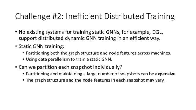Challenge #2: Inefficient Distributed Training
• No existing systems for training static GNNs, for example, DGL,
support distributed dynamic GNN training in an efficient way.
• Static GNN training:
• Partitioning both the graph structure and node features across machines.
• Using data parallelism to train a static GNN.
• Can we partition each snapshot individually?
§ Partitioning and maintaining a large number of snapshots can be expensive.
§ The graph structure and the node features in each snapshot may vary.
