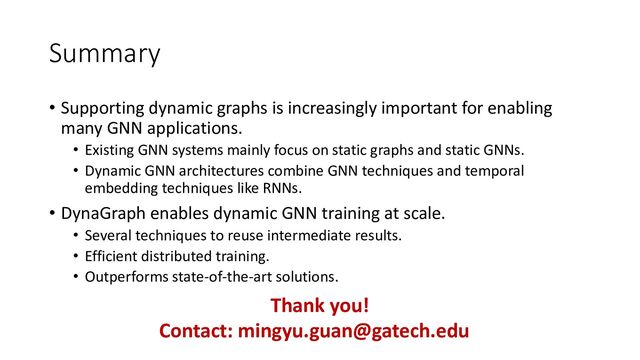 Summary
• Supporting dynamic graphs is increasingly important for enabling
many GNN applications.
• Existing GNN systems mainly focus on static graphs and static GNNs.
• Dynamic GNN architectures combine GNN techniques and temporal
embedding techniques like RNNs.
• DynaGraph enables dynamic GNN training at scale.
• Several techniques to reuse intermediate results.
• Efficient distributed training.
• Outperforms state-of-the-art solutions.
Thank you!
Contact: mingyu.guan@gatech.edu
