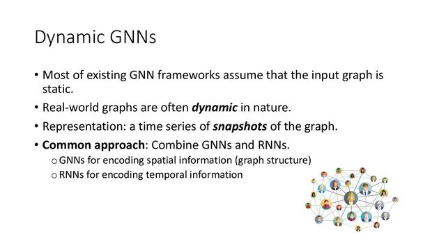 Dynamic GNNs
• Most of existing GNN frameworks assume that the input graph is
static.
• Real-world graphs are often dynamic in nature.
• Representation: a time series of snapshots of the graph.
• Common approach: Combine GNNs and RNNs.
oGNNs for encoding spatial information (graph structure)
oRNNs for encoding temporal information
