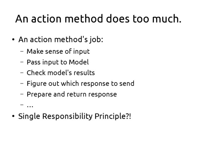 An action method does too much.
●
An action method's job:
– Make sense of input
– Pass input to Model
– Check model's results
– Figure out which response to send
– Prepare and return response
– …
●
Single Responsibility Principle?!
