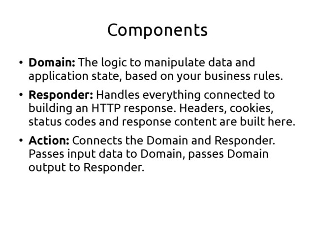 Components
●
Domain: The logic to manipulate data and
application state, based on your business rules.
●
Responder: Handles everything connected to
building an HTTP response. Headers, cookies,
status codes and response content are built here.
●
Action: Connects the Domain and Responder.
Passes input data to Domain, passes Domain
output to Responder.
