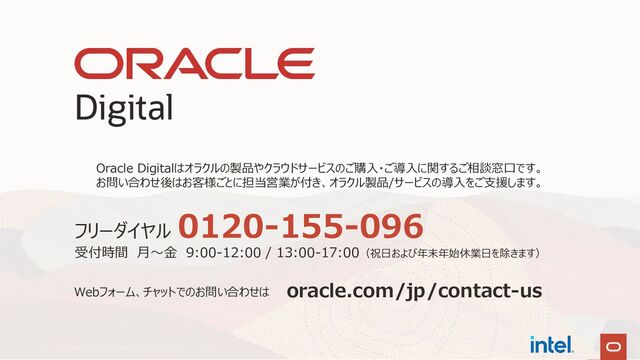Copyright © 2022, Oracle and/or its affiliates
12
oracle.com/jp/contact-us
Webフォーム、チャットでのお問い合わせは
フリーダイヤル
0120-155-096
受付時間 月～金 9:00-12:00 / 13:00-17:00（祝日および年末年始休業日を除きます）
Oracle Digitalはオラクルの製品やクラウドサービスのご購入・ご導入に関するご相談窓口です。
お問い合わせ後はお客様ごとに担当営業が付き、オラクル製品/サービスの導入をご支援します。
