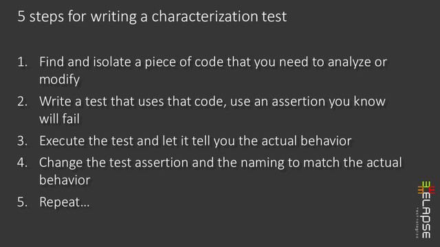 1. Find and isolate a piece of code that you need to analyze or
modify
2. Write a test that uses that code, use an assertion you know
will fail
3. Execute the test and let it tell you the actual behavior
4. Change the test assertion and the naming to match the actual
behavior
5. Repeat…
5 steps for writing a characterization test
