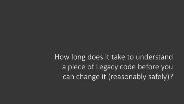 How long does it take to understand
a piece of Legacy code before you
can change it (reasonably safely)?
