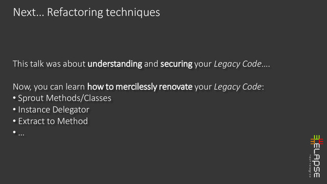 This talk was about understanding and securing your Legacy Code….
Now, you can learn how to mercilessly renovate your Legacy Code:
• Sprout Methods/Classes
• Instance Delegator
• Extract to Method
• …
Next… Refactoring techniques
