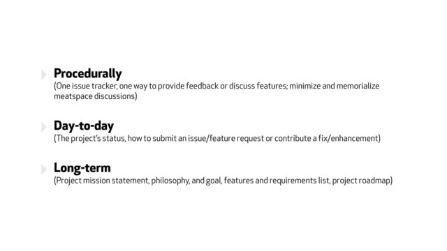 ‣ Procedurally 
(One issue tracker, one way to provide feedback or discuss features; minimize and memorialize
meatspace discussions)
‣ Day-to-day 
(The project’s status, how to submit an issue/feature request or contribute a fix/enhancement)
‣ Long-term 
(Project mission statement, philosophy, and goal, features and requirements list, project roadmap)
