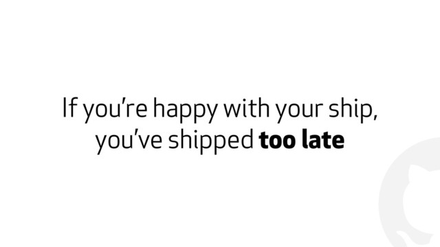 !
If you’re happy with your ship,
you’ve shipped too late
