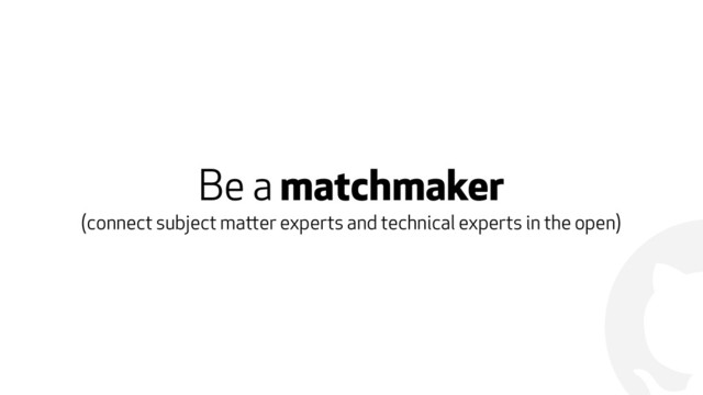 !
Be a matchmaker
(connect subject matter experts and technical experts in the open)
