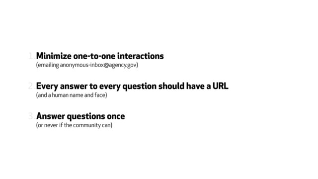 1.Minimize one-to-one interactions  
(emailing anonymous-inbox@agency.gov)
2.Every answer to every question should have a URL 
(and a human name and face)
3.Answer questions once  
(or never if the community can)
