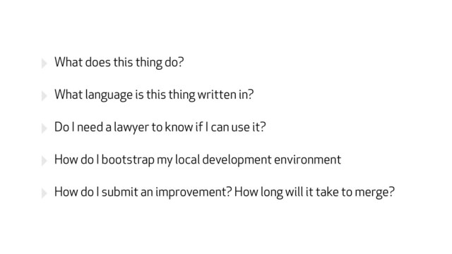‣ What does this thing do?
‣ What language is this thing written in?
‣ Do I need a lawyer to know if I can use it?
‣ How do I bootstrap my local development environment
‣ How do I submit an improvement? How long will it take to merge?
