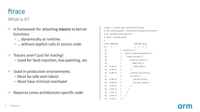 2 © 2023 Arm
ftrace
What is it?
A framework for attaching tracers to kernel
functions
• … dynamically at runtime
• … without explicit calls in source code
Tracers aren’t just for tracing!
• Used for fault-injection, live-patching, etc
Used in production environments
• Must be safe and robust
• Must have minimal overhead
Requires some architecture-specific code
# mount -t tracefs none /sys/kernel/tracing/
# echo function_graph > /sys/kernel/tracing/current_tracer
# cat /sys/kernel/tracing/trace
# tracer: function_graph
#
# CPU DURATION FUNCTION CALLS
# | | | | | | |
0) | do_el0_svc() {
0) | el0_svc_common.constprop.0() {
0) | invoke_syscall() {
0) | __arm64_sys_fcntl() {
0) | __fdget_raw() {
0) 0.250 us | __fget_light();
0) 0.750 us | }
0) 0.208 us | security_file_fcntl();
0) | do_fcntl() {
0) 0.208 us | _raw_spin_lock();
0) 0.250 us | _raw_spin_unlock();
0) 1.125 us | }
0) 2.917 us | }
0) 3.375 us | }
0) 3.875 us | }
0) 4.334 us | }
