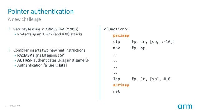 17 © 2023 Arm
Pointer authentication
A new challenge
Security feature in ARMv8.3-A (~2017)
• Protects against ROP (and JOP) attacks
Compiler inserts two new hint instructions
• PACIASP signs LR against SP
• AUTIASP authenticates LR against same SP
• Authentication failure is fatal
:
paciasp
stp fp, lr, [sp, #-16]!
mov fp, sp
..
..
..
..
ldp fp, lr, [sp], #16
autiasp
ret
