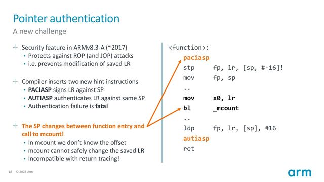 18 © 2023 Arm
Pointer authentication
A new challenge
Security feature in ARMv8.3-A (~2017)
• Protects against ROP (and JOP) attacks
• i.e. prevents modification of saved LR
Compiler inserts two new hint instructions
• PACIASP signs LR against SP
• AUTIASP authenticates LR against same SP
• Authentication failure is fatal
The SP changes between function entry and
call to mcount!
• In mcount we don’t know the offset
• mcount cannot safely change the saved LR
• Incompatible with return tracing!
:
paciasp
stp fp, lr, [sp, #-16]!
mov fp, sp
..
mov x0, lr
bl _mcount
..
ldp fp, lr, [sp], #16
autiasp
ret
