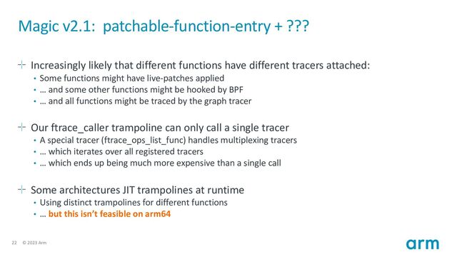 22 © 2023 Arm
Magic v2.1: patchable-function-entry + ???
Increasingly likely that different functions have different tracers attached:
• Some functions might have live-patches applied
• … and some other functions might be hooked by BPF
• … and all functions might be traced by the graph tracer
Our ftrace_caller trampoline can only call a single tracer
• A special tracer (ftrace_ops_list_func) handles multiplexing tracers
• … which iterates over all registered tracers
• … which ends up being much more expensive than a single call
Some architectures JIT trampolines at runtime
• Using distinct trampolines for different functions
• … but this isn’t feasible on arm64
