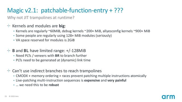 23 © 2023 Arm
Magic v2.1: patchable-function-entry + ???
Why not JIT trampolines at runtime?
Kernels and modules are big:
• Kernels are regularly ~60MiB, debug kernels ~200+ MiB, allyesconfig kernels ~900+ MiB
• Some people are regularly using 128+ MiB modules (seriously)
• VA space reserved for modules is 2GiB
B and BL have limited range: +/-128MiB
• Need PLTs / veneers with BR to branch further
• PLTs need to be generated at (dynamic) link time
Can’t use indirect branches to reach trampolines
• CMODX + memory ordering + races prevent patching multiple instructions atomically
• Live-patching multi-instruction sequences is expensive and very painful
• … we need this to be robust
