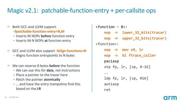 24 © 2023 Arm
Magic v2.1: patchable-function-entry + per-callsite ops
Both GCC and LLVM support
-fpatchable-function-entry=N,M
• Inserts M NOPs before function entry
• Inserts M-N NOPs at function entry
GCC and LLVM also support -falign-functions=N
• Aligns function entrypoints to N bytes
We can reserve 8 bytes before the function
• We can use this for data, not instructions
• Place a pointer to the tracer here
• Patch the pointer atomically
• … and have the entry trampoline find this
based on the LR
:
nop ⇒ lower_32_bits(tracer)
nop ⇒ upper_32_bits(tracer)
:
nop ⇒ mov x9, lr
nop ⇒ bl ftrace_caller
paciasp
stp fp, lr, [sp, #-16]
..
ldp fp, lr, [sp, #16]
autiasp
ret
