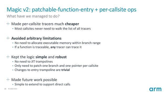 26 © 2023 Arm
Magic v2: patchable-function-entry + per-callsite ops
What have we managed to do?
Made per-callsite tracers much cheaper
• Most callsites never need to walk the list of all tracers
Avoided arbitrary limitations
• No need to allocate executable memory within branch range
• If a function is traceable, any tracer can trace it
Kept the logic simple and robust
• No need to JIT trampolines
• Only need to patch one branch and one pointer per callsite
• Changes to entry trampoline are trivial
Made future work possible
• Simple to extend to support direct calls
