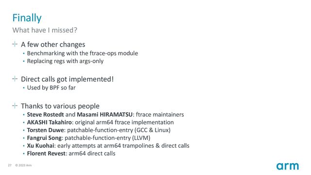 27 © 2023 Arm
Finally
What have I missed?
A few other changes
• Benchmarking with the ftrace-ops module
• Replacing regs with args-only
Direct calls got implemented!
• Used by BPF so far
Thanks to various people
• Steve Rostedt and Masami HIRAMATSU: ftrace maintainers
• AKASHI Takahiro: original arm64 ftrace implementation
• Torsten Duwe: patchable-function-entry (GCC & Linux)
• Fangrui Song: patchable-function-entry (LLVM)
• Xu Kuohai: early attempts at arm64 trampolines & direct calls
• Florent Revest: arm64 direct calls
