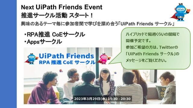 Next UiPath Friends Event
推進サークル活動 スタート！
興味のあるテーマ毎に参加者間で学びを深め合う「UiPath Friends サークル」
・RPA推進 CoEサークル 
・Appsサークル 
