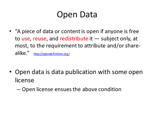 Open Data
• “A piece of data or content is open if anyone is free
to use, reuse, and redistribute it — subject only, at
most, to the requirement to attribute and/or share-
alike.” http://opendefinition.org/
• Open data is data publication with some open
license
– Open license ensues the above condition
