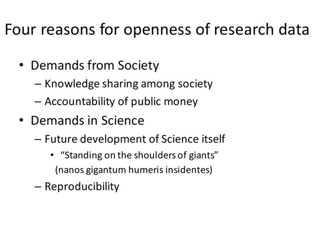 Four reasons for openness of research data
• Demands from Society
– Knowledge sharing among society
– Accountability of public money
• Demands in Science
– Future development of Science itself
• “Standing on the shoulders of giants”
(nanos gigantum humeris insidentes)
– Reproducibility
