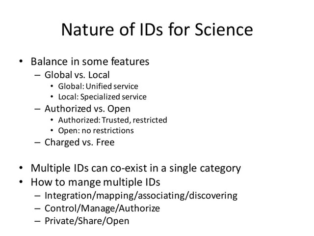 Nature of IDs for Science
• Balance in some features
– Global vs. Local
• Global:Unified service
• Local: Specialized service
– Authorized vs. Open
• Authorized: Trusted, restricted
• Open: no restrictions
– Charged vs. Free
• Multiple IDs can co-exist in a single category
• How to mange multiple IDs
– Integration/mapping/associating/discovering
– Control/Manage/Authorize
– Private/Share/Open
