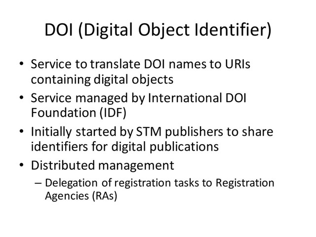 DOI (Digital Object Identifier)
• Service to translate DOI names to URIs
containing digital objects
• Service managed by International DOI
Foundation (IDF)
• Initially started by STM publishers to share
identifiers for digital publications
• Distributed management
– Delegation of registration tasks to Registration
Agencies (RAs)
