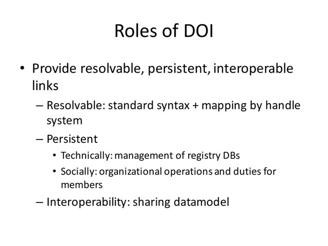 Roles of DOI
• Provide resolvable, persistent, interoperable
links
– Resolvable: standard syntax + mapping by handle
system
– Persistent
• Technically: management of registry DBs
• Socially: organizational operations and duties for
members
– Interoperability: sharing datamodel
