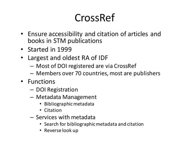 CrossRef
• Ensure accessibility and citation of articles and
books in STM publications
• Started in 1999
• Largest and oldest RA of IDF
– Most of DOI registered are via CrossRef
– Members over 70 countries, most are publishers
• Functions
– DOI Registration
– Metadata Management
• Bibliographic metadata
• Citation
– Services with metadata
• Search for bibliographic metadata and citation
• Reverse look up
