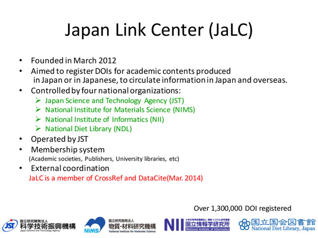 Japan Link Center (JaLC)
• Founded in March 2012
• Aimed to register DOIs for academic contents produced
in Japan or in Japanese, to circulate information in Japan and overseas.
• Controlled by four national organizations:
Ø Japan Science and Technology Agency (JST)
Ø National Institute for Materials Science (NIMS)
Ø National Institute of Informatics (NII)
Ø National Diet Library (NDL)
• Operated by JST
• Membership system
(Academic societies, Publishers, University libraries, etc)
• External coordination
JaLC is a member of CrossRef and DataCite(Mar. 2014)
42
Over 1,300,000 DOI registered
