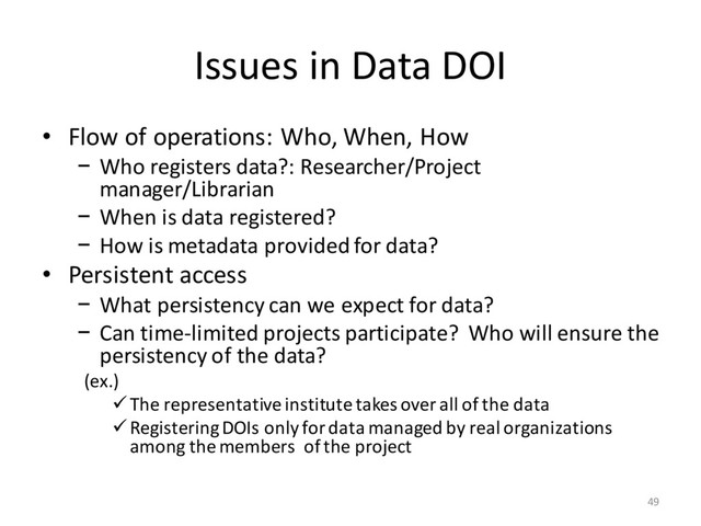 Issues in Data DOI
• Flow of operations: Who, When, How
− Who registers data?: Researcher/Project
manager/Librarian
− When is data registered?
− How is metadata provided for data?
• Persistent access
− What persistency can we expect for data?
− Can time-limited projects participate? Who will ensure the
persistency of the data?
(ex.)
üThe representative institute takes over all of the data
üRegistering DOIs only for data managed by real organizations
among the members of the project
49
