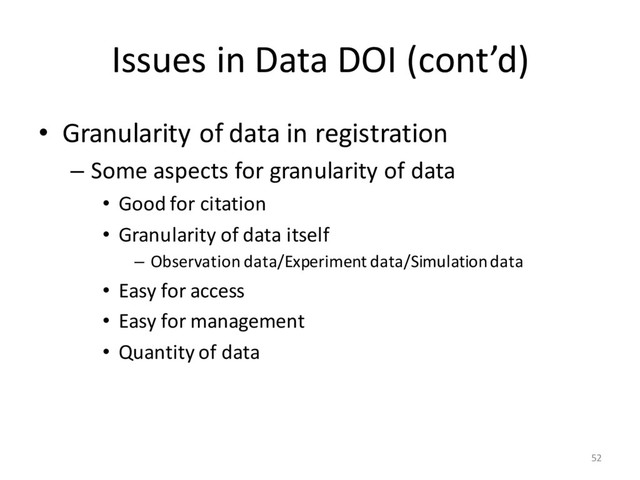 Issues in Data DOI (cont’d)
• Granularity of data in registration
– Some aspects for granularity of data
• Good for citation
• Granularity of data itself
– Observation data/Experiment data/Simulation data
• Easy for access
• Easy for management
• Quantity of data
52
