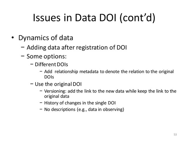Issues in Data DOI (cont’d)
• Dynamics of data
− Adding data after registration of DOI
− Some options:
− Different DOIs
− Add relationship metadata to denote the relation to the original
DOIs
− Use the original DOI
− Versioning: add the link to the new data while keep the link to the
original data
− History of changes in the single DOI
− No descriptions (e.g., data in observing)
53
