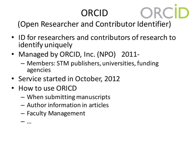 ORCID
(Open Researcher and Contributor Identifier)
• ID for researchers and contributors of research to
identify uniquely
• Managed by ORCID, Inc. (NPO) 2011-
– Members: STM publishers, universities, funding
agencies
• Service started in October, 2012
• How to use ORICD
– When submitting manuscripts
– Author information in articles
– Faculty Management
– …
