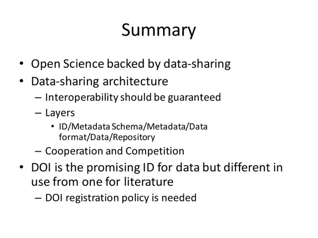 Summary
• Open Science backed by data-sharing
• Data-sharing architecture
– Interoperability should be guaranteed
– Layers
• ID/Metadata Schema/Metadata/Data
format/Data/Repository
– Cooperation and Competition
• DOI is the promising ID for data but different in
use from one for literature
– DOI registration policy is needed
