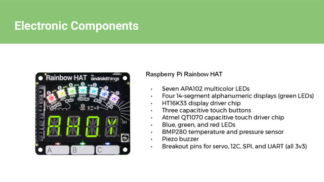 Electronic Components
Raspberry Pi Rainbow HAT
• Seven APA102 multicolor LEDs
• Four 14-segment alphanumeric displays (green LEDs)
• HT16K33 display driver chip
• Three capacitive touch buttons
• Atmel QT1070 capacitive touch driver chip
• Blue, green, and red LEDs
• BMP280 temperature and pressure sensor
• Piezo buzzer
• Breakout pins for servo, 12C, SPI, and UART (all 3v3)
