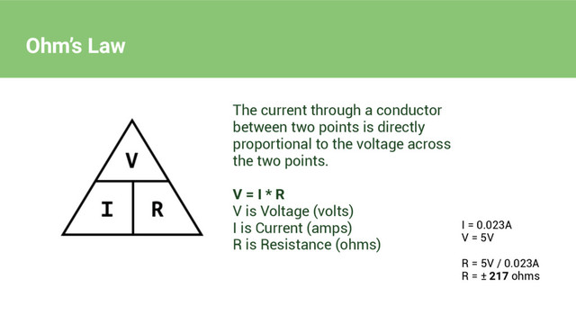 Ohm’s Law
The current through a conductor
between two points is directly
proportional to the voltage across
the two points.
V = I * R
V is Voltage (volts)
I is Current (amps)
R is Resistance (ohms)
I = 0.023A
V = 5V
R = 5V / 0.023A
R = ± 217 ohms
