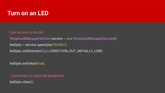 //get access to the pin 
PeripheralManagerService service = new PeripheralManagerService(); 
ledGpio = service.openGpio("BCM6"); 
ledGpio.setDirection(Gpio.DIRECTION_OUT_INITIALLY_LOW); 
 
ledGpio.setValue(true); 
 
//remember to close the peripheral 
ledGpio.close();
Turn on an LED
