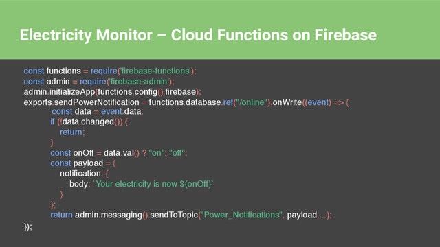 Electricity Monitor – Cloud Functions on Firebase
const functions = require('ﬁrebase-functions');
const admin = require('ﬁrebase-admin');
admin.initializeApp(functions.conﬁg().ﬁrebase);
exports.sendPowerNotiﬁcation = functions.database.ref("/online").onWrite((event) => {
});
const data = event.data;
if (!data.changed()) {
return;
}
const onOff = data.val() ? "on": "off";
const payload = {
notiﬁcation: {
body: `Your electricity is now ${onOff}`
}
};
return admin.messaging().sendToTopic("Power_Notiﬁcations", payload, ..);
