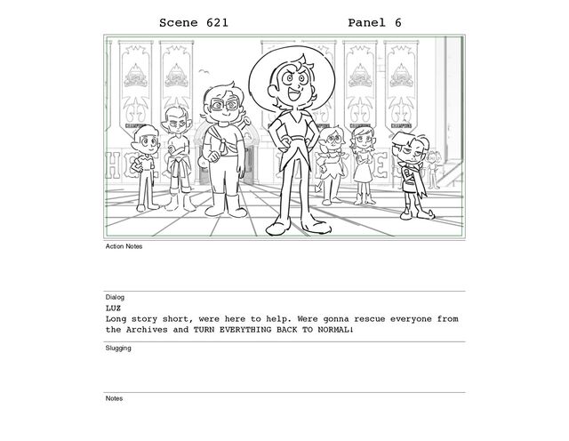 Scene 621 Panel 6
Action Notes
Dialog
LUZ
Long story short, were here to help. Were gonna rescue everyone from
the Archives and TURN EVERYTHING BACK TO NORMAL!
Slugging
Notes
