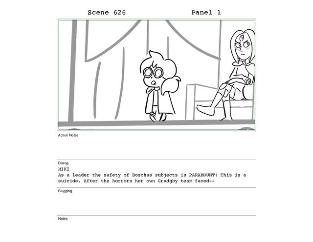 Scene 626 Panel 1
Action Notes
Dialog
MIKI
As a leader the safety of Boschas subjects is PARAMOUNT! This is a
suicide. After the horrors her own Grudgby team faced--
Slugging
Notes
